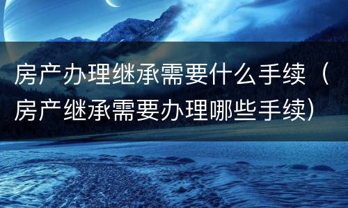 房产办理继承需要什么手续（房产继承需要办理哪些手续）