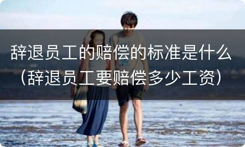 辞退员工的赔偿的标准是什么（辞退员工要赔偿多少工资）