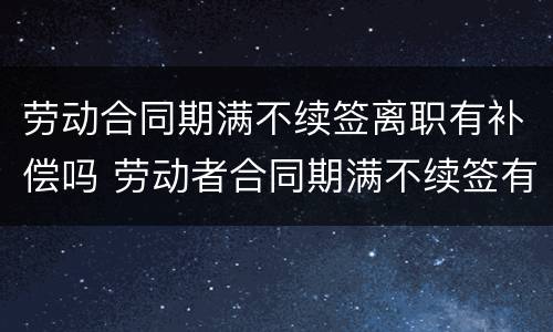 劳动合同期满不续签离职有补偿吗 劳动者合同期满不续签有赔偿吗