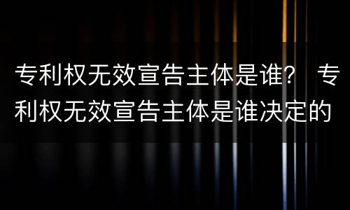 专利权无效宣告主体是谁？ 专利权无效宣告主体是谁决定的