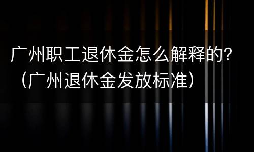 广州职工退休金怎么解释的？（广州退休金发放标准）