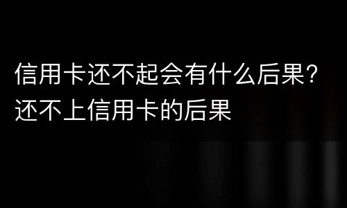 信用卡还不起会有什么后果? 还不上信用卡的后果