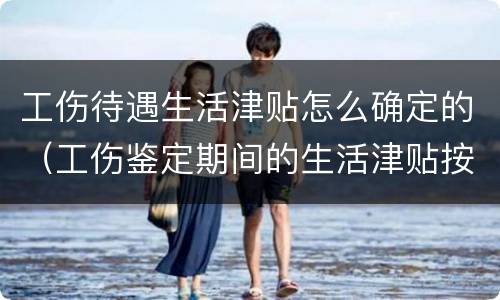 工伤待遇生活津贴怎么确定的（工伤鉴定期间的生活津贴按照什么发放）
