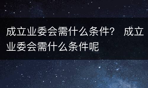 成立业委会需什么条件？ 成立业委会需什么条件呢