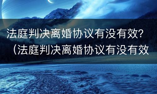 法庭判决离婚协议有没有效？（法庭判决离婚协议有没有效力）