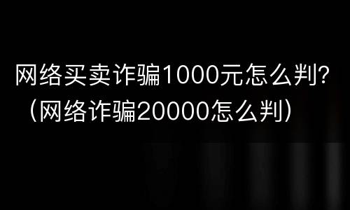 网络买卖诈骗1000元怎么判？（网络诈骗20000怎么判）
