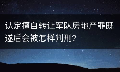 认定擅自转让军队房地产罪既遂后会被怎样判刑？