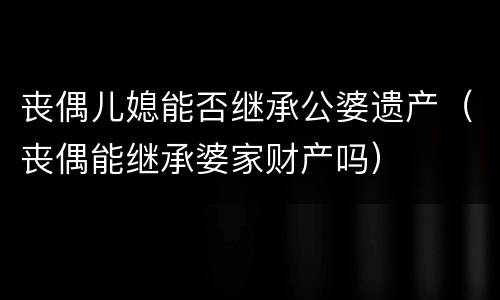 丧偶儿媳能否继承公婆遗产（丧偶能继承婆家财产吗）
