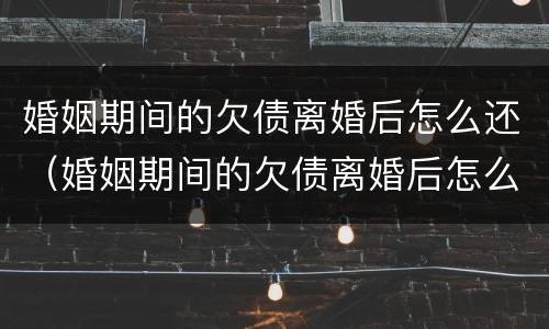 婚姻期间的欠债离婚后怎么还（婚姻期间的欠债离婚后怎么还债）