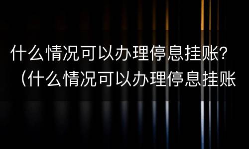 什么情况可以办理停息挂账？（什么情况可以办理停息挂账业务）