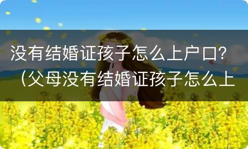 没有结婚证孩子怎么上户口？（父母没有结婚证孩子怎么上户口）