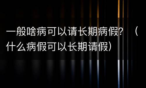 一般啥病可以请长期病假？（什么病假可以长期请假）