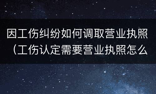 因工伤纠纷如何调取营业执照（工伤认定需要营业执照怎么办）