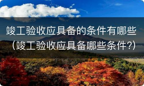 竣工验收应具备的条件有哪些（竣工验收应具备哪些条件?）