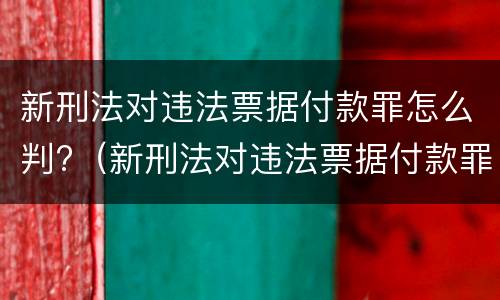 新刑法对违法票据付款罪怎么判?（新刑法对违法票据付款罪怎么判定）