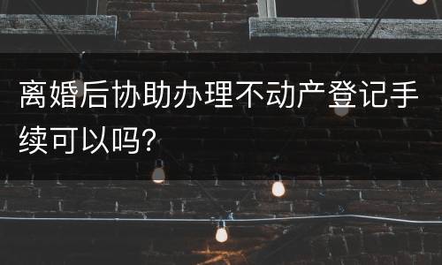 离婚后协助办理不动产登记手续可以吗？