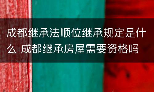 成都继承法顺位继承规定是什么 成都继承房屋需要资格吗