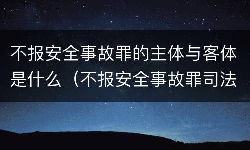 不报安全事故罪的主体与客体是什么（不报安全事故罪司法解释）