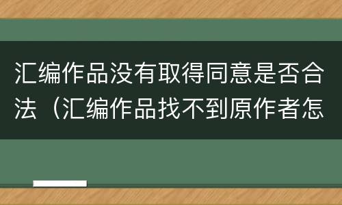 汇编作品没有取得同意是否合法（汇编作品找不到原作者怎么办）