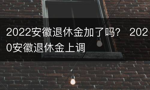 2022安徽退休金加了吗？ 2020安徽退休金上调