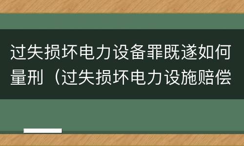 过失损坏电力设备罪既遂如何量刑（过失损坏电力设施赔偿标准）