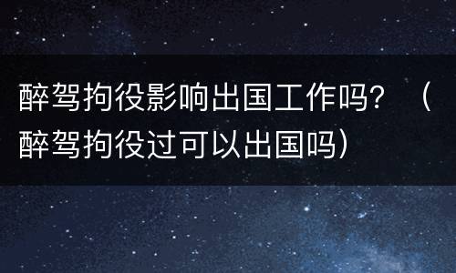 醉驾拘役影响出国工作吗？（醉驾拘役过可以出国吗）