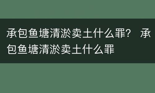 承包鱼塘清淤卖土什么罪？ 承包鱼塘清淤卖土什么罪