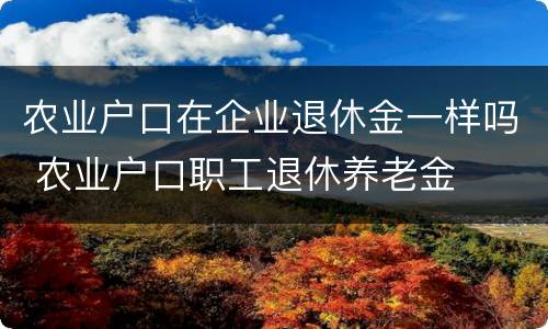 农业户口在企业退休金一样吗 农业户口职工退休养老金