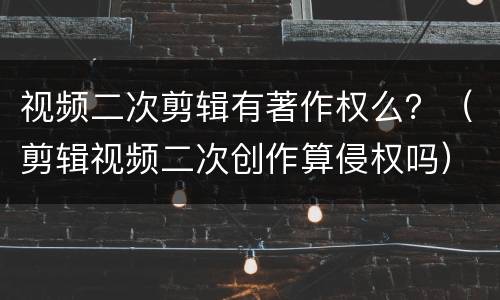 视频二次剪辑有著作权么？（剪辑视频二次创作算侵权吗）