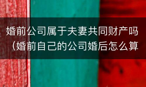 婚前公司属于夫妻共同财产吗（婚前自己的公司婚后怎么算）