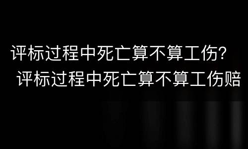 评标过程中死亡算不算工伤？ 评标过程中死亡算不算工伤赔偿