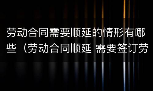 劳动合同需要顺延的情形有哪些（劳动合同顺延 需要签订劳动合同吗）