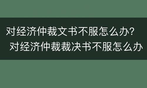 对经济仲裁文书不服怎么办？ 对经济仲裁裁决书不服怎么办?