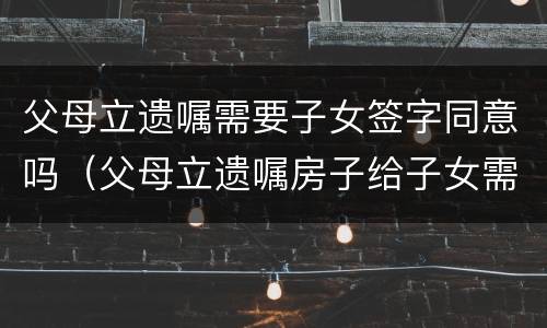 父母立遗嘱需要子女签字同意吗（父母立遗嘱房子给子女需要配偶签字吗）