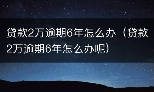 贷款2万逾期6年怎么办（贷款2万逾期6年怎么办呢）