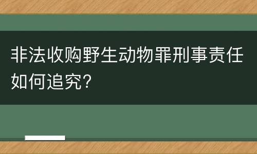非法收购野生动物罪刑事责任如何追究?