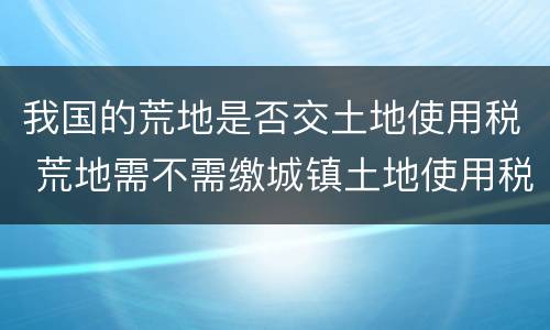 我国的荒地是否交土地使用税 荒地需不需缴城镇土地使用税