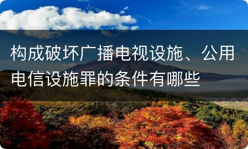 构成破坏广播电视设施、公用电信设施罪的条件有哪些