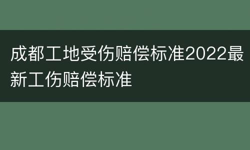 成都工地受伤赔偿标准2022最新工伤赔偿标准