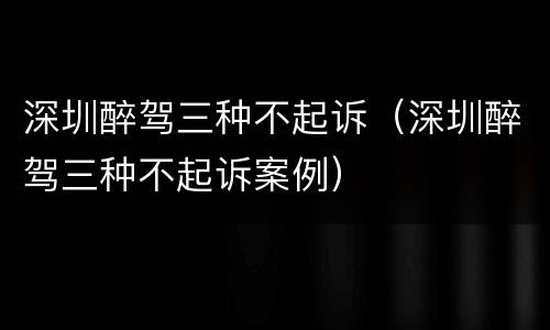 深圳醉驾三种不起诉（深圳醉驾三种不起诉案例）
