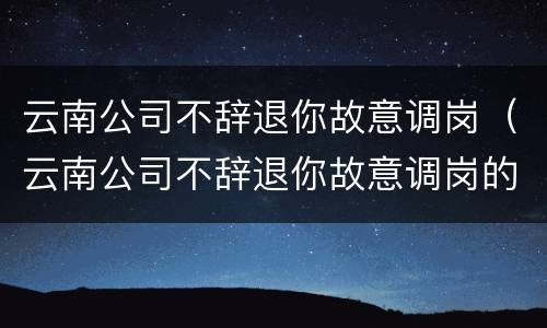 云南公司不辞退你故意调岗（云南公司不辞退你故意调岗的员工）