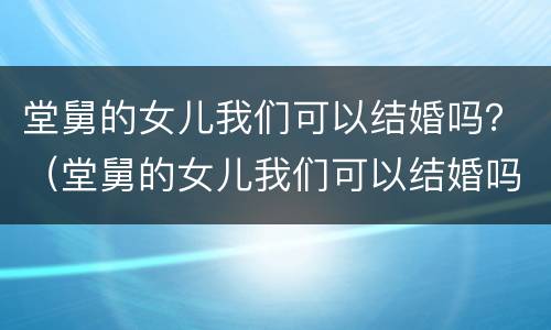 堂舅的女儿我们可以结婚吗？（堂舅的女儿我们可以结婚吗）
