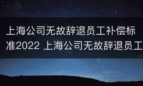 上海公司无故辞退员工补偿标准2022 上海公司无故辞退员工补偿标准2022年