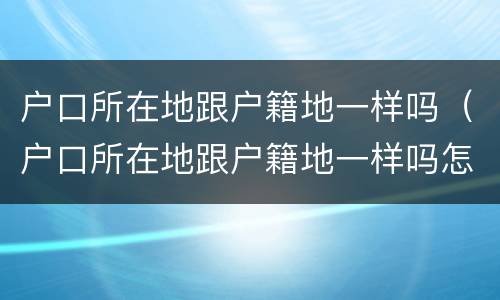 户口所在地跟户籍地一样吗（户口所在地跟户籍地一样吗怎么查）