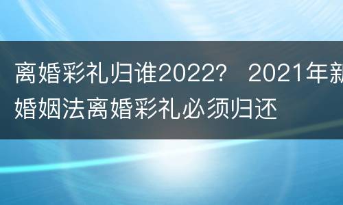 离婚彩礼归谁2022？ 2021年新婚姻法离婚彩礼必须归还