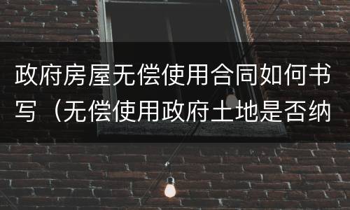 政府房屋无偿使用合同如何书写（无偿使用政府土地是否纳税）