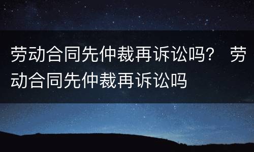 劳动合同先仲裁再诉讼吗？ 劳动合同先仲裁再诉讼吗