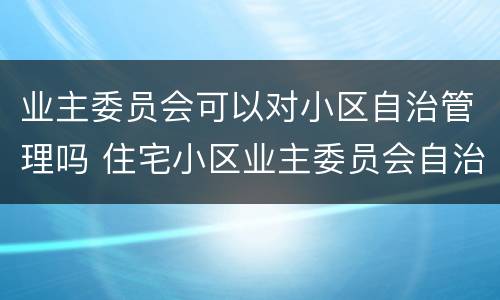 业主委员会可以对小区自治管理吗 住宅小区业主委员会自治管理小区可以吗