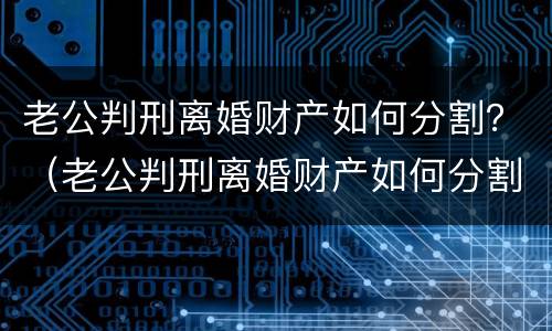 老公判刑离婚财产如何分割？（老公判刑离婚财产如何分割给他）