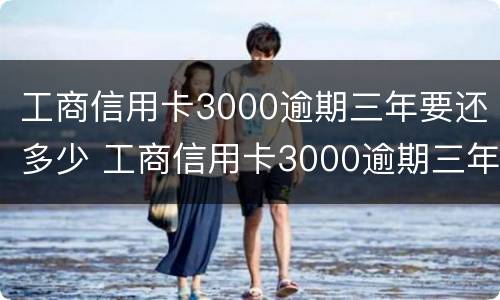 工商信用卡3000逾期三年要还多少 工商信用卡3000逾期三年要还多少本金
